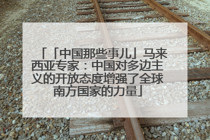「中国那些事儿」马来西亚专家：中国对多边主义的开放态度增强了全球南方国家的力量