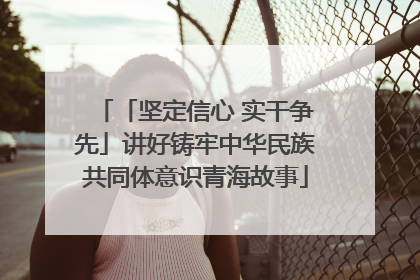 「坚定信心 实干争先」讲好铸牢中华民族共同体意识青海故事