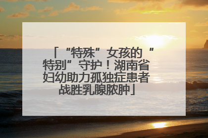 “特殊”女孩的“特别”守护！湖南省妇幼助力孤独症患者战胜乳腺脓肿