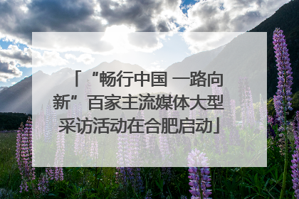 “畅行中国 一路向新”百家主流媒体大型采访活动在合肥启动
