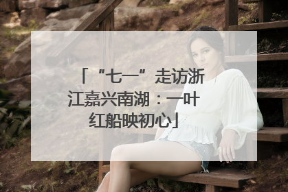 “七一”走访浙江嘉兴南湖：一叶红船映初心