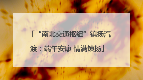 “南北交通枢纽”镇扬汽渡：端午安康 情满镇扬
