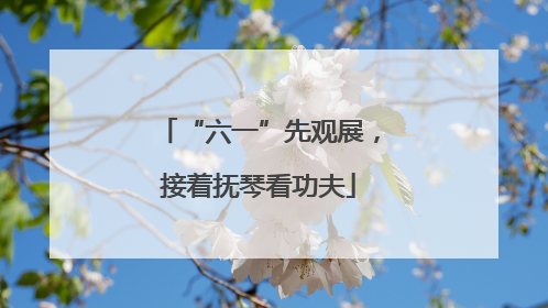 “六一”先观展，接着抚琴看功夫