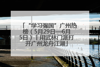 “学习强国”广州热榜（5月29日—6月5日）丨用武林门派打开广州龙舟江湖