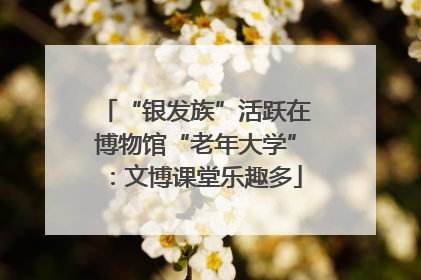 “银发族”活跃在博物馆“老年大学”：文博课堂乐趣多