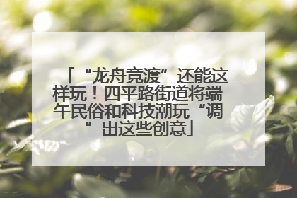 “龙舟竞渡”还能这样玩！四平路街道将端午民俗和科技潮玩“调”出这些创意