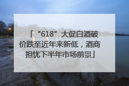 “618”大促白酒破价跌至近年来新低，酒商担忧下半年市场前景