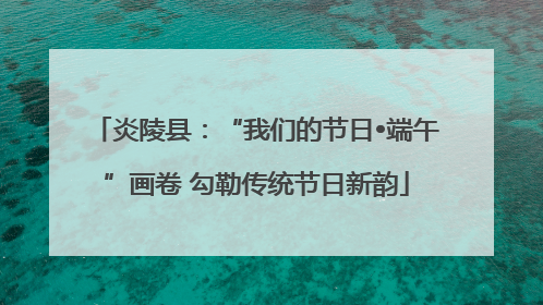 炎陵县：“我们的节日•端午”画卷 勾勒传统节日新韵