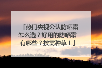 热门央视公认防晒霜怎么选？好用的防晒霜有哪些？按需种草！