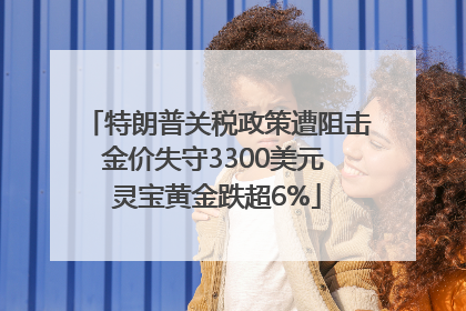 特朗普关税政策遭阻击金价失守3300美元 灵宝黄金跌超6%