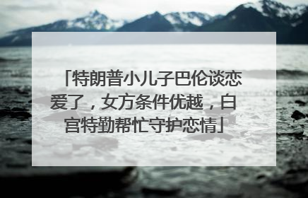 特朗普小儿子巴伦谈恋爱了，女方条件优越，白宫特勤帮忙守护恋情