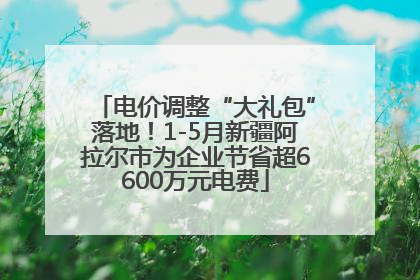 电价调整“大礼包”落地！1-5月新疆阿拉尔市为企业节省超6600万元电费