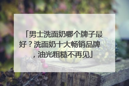 男士洗面奶哪个牌子最好？洗面奶十大畅销品牌，油光粗糙不再见