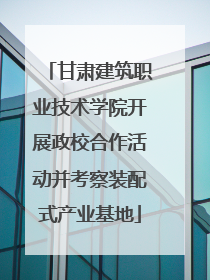 甘肃建筑职业技术学院开展政校合作活动并考察装配式产业基地