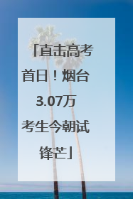 直击高考首日！烟台3.07万考生今朝试锋芒