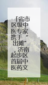 省市区级中医专家携手“出摊”，济南起步区首届中医药文化市集热闹开幕