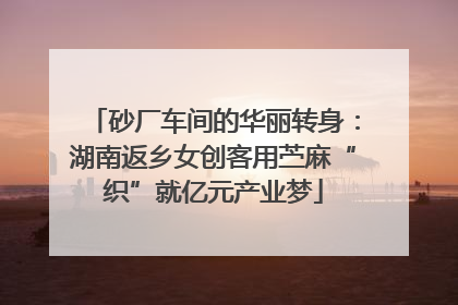 砂厂车间的华丽转身：湖南返乡女创客用苎麻“织”就亿元产业梦