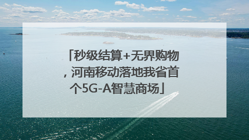 秒级结算+无界购物，河南移动落地我省首个5G-A智慧商场