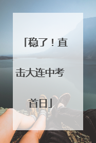 稳了！直击大连中考首日