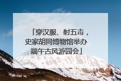 穿汉服、射五毒，史家胡同博物馆举办端午古风游园会