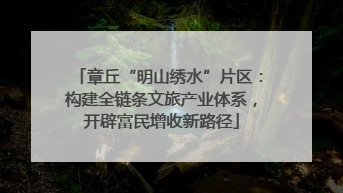 章丘“明山绣水”片区：构建全链条文旅产业体系，开辟富民增收新路径