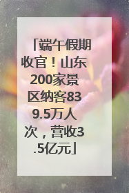 端午假期收官！山东200家景区纳客839.5万人次，营收3.5亿元