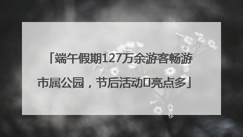 端午假期127万余游客畅游市属公园，节后活动﻿亮点多