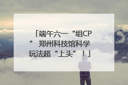 端午六一“组CP” 郑州科技馆科学玩法超“上头”！