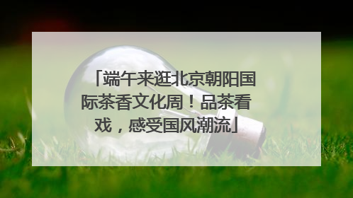 端午来逛北京朝阳国际茶香文化周！品茶看戏，感受国风潮流