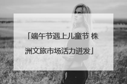 端午节遇上儿童节 株洲文旅市场活力迸发