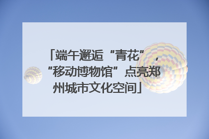 端午邂逅“青花”，“移动博物馆”点亮郑州城市文化空间