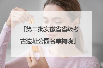 第二批安徽省省级考古遗址公园名单揭晓