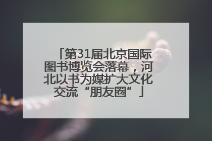 第31届北京国际图书博览会落幕，河北以书为媒扩大文化交流“朋友圈”