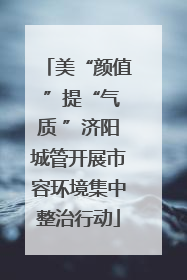 美“颜值 ”提“气质 ”济阳城管开展市容环境集中整治行动