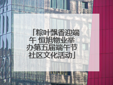 粽叶飘香迎端午 恒旭物业举办第五届端午节社区文化活动