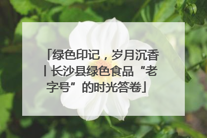 绿色印记，岁月沉香丨长沙县绿色食品“老字号”的时光答卷
