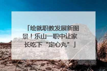绘就职教发展新图景！乐山一职中让家长吃下“定心丸”