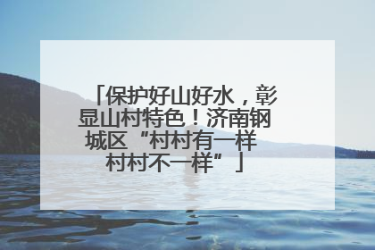 保护好山好水，彰显山村特色！济南钢城区“村村有一样 村村不一样”