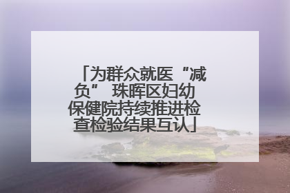 为群众就医“减负” 珠晖区妇幼保健院持续推进检查检验结果互认