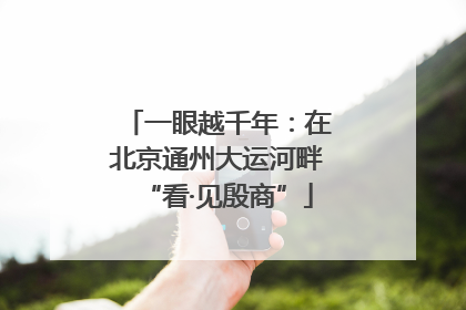 一眼越千年：在北京通州大运河畔“看·见殷商”