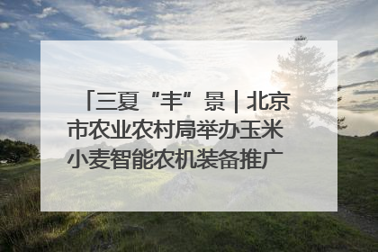 三夏“丰”景｜北京市农业农村局举办玉米小麦智能农机装备推广“田间日”活动