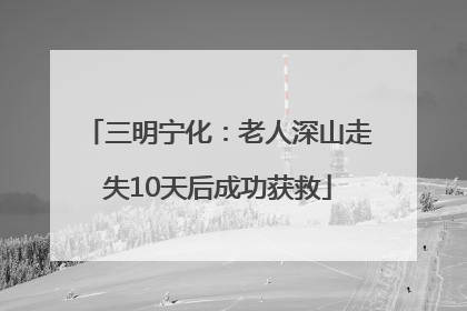 三明宁化：老人深山走失10天后成功获救