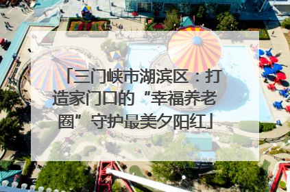三门峡市湖滨区：打造家门口的“幸福养老圈”守护最美夕阳红