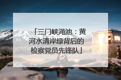 三门峡渑池：黄河水清岸绿背后的检察党员先锋队
