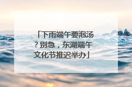 下雨端午要泡汤？别急，东湖端午文化节推迟举办