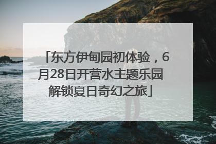 东方伊甸园初体验，6月28日开营水主题乐园解锁夏日奇幻之旅