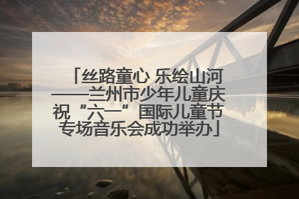 丝路童心 乐绘山河——兰州市少年儿童庆祝“六一”国际儿童节专场音乐会成功举办