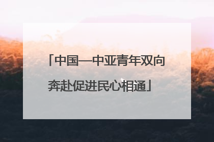 中国—中亚青年双向奔赴促进民心相通