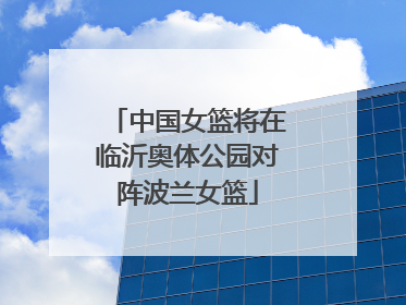 中国女篮将在临沂奥体公园对阵波兰女篮