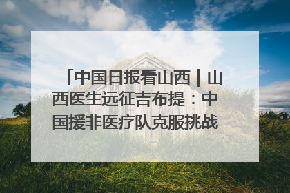 中国日报看山西｜山西医生远征吉布提：中国援非医疗队克服挑战救助非洲患者